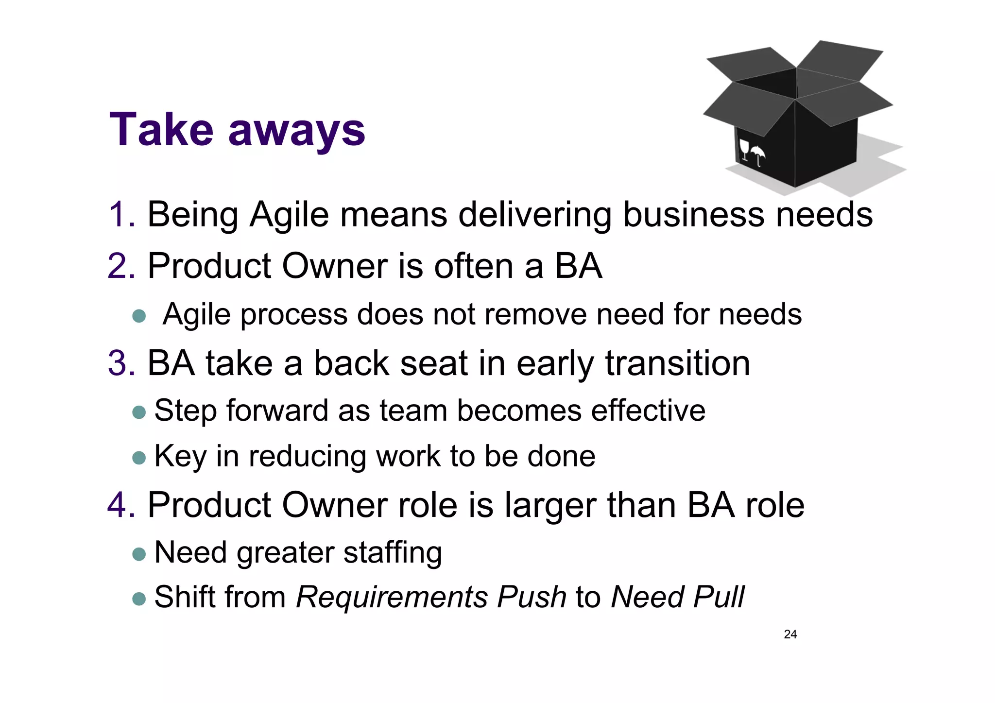 Take aways
1.  Being Agile means delivering business needs
2.  Product Owner is often a BA
     Agile process does not remove need for needs
3.  BA take a back seat in early transition
   Step forward as team becomes effective
   Key in reducing work to be done

4.  Product Owner role is larger than BA role
   Need   greater staffing
   Shift from Requirements Push to Need Pull
                                                24
 