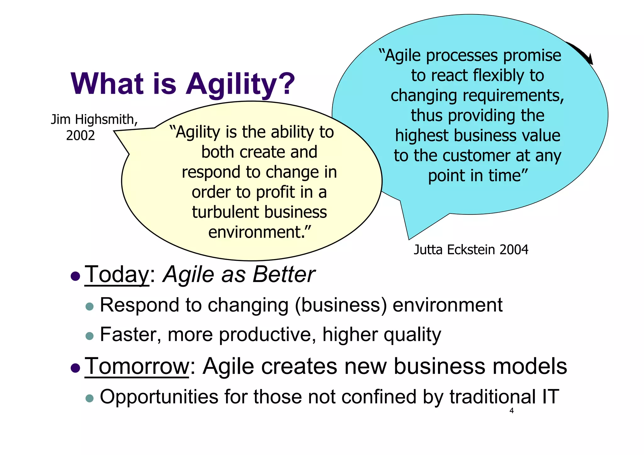 “Agile processes promise
                                                   to react flexibly to
   What is Agility?                             changing requirements,
Jim Highsmith,                                     thus providing the
   2002          “Agility is the ability to      highest business value
                      both create and           to the customer at any
                   respond to change in              point in time”
                    order to profit in a
                    turbulent business
                       environment.”
                                                  Jutta Eckstein 2004

    Today:      Agile as Better
       Respond  to changing (business) environment
       Faster, more productive, higher quality

    Tomorrow:        Agile creates new business models
       Opportunities    for those not confined by traditional IT4
 