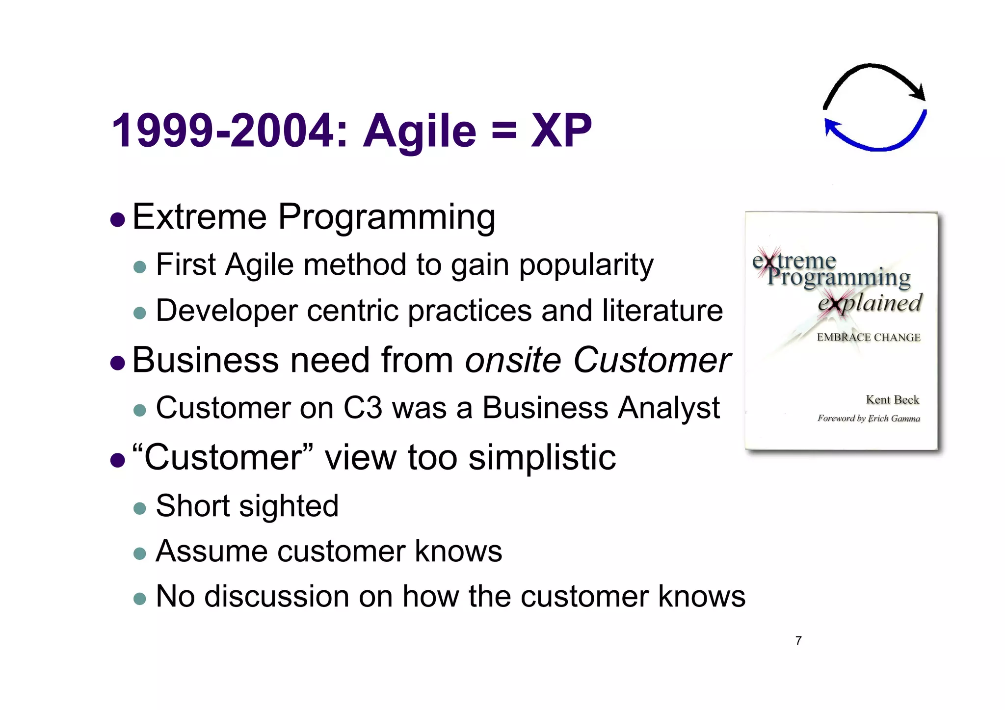 1999-2004: Agile = XP
  Extreme   Programming
   First
        Agile method to gain popularity
   Developer centric practices and literature

  Business   need from onsite Customer
   Customer   on C3 was a Business Analyst
  “Customer”   view too simplistic
   Short sighted
   Assume customer knows

   No discussion on how the customer knows
                                                 7
 
