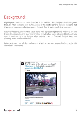 Background:
Big budget movies in India mean shadows of our literally precious superstars looming over
them. So when someone says that Baahubali is the most expensive movie in India and that
it has spent more on production than on the cast, then it makes us all strain our ears.
We weren’t really surprised when Karan Johar who is presenting the Hindi version of the ﬁlm
tweeted a picture of a one-kilometre long line in Hyderabad for its advanced booking. If you
are, then we are sorry to say that you might have to come out of the rock that you have been
camping under and hear the bells.
In this whitepaper we will discuss how and why the movie has managed to become the talk
of the town (read world)
www.famepersecond.com
3
 