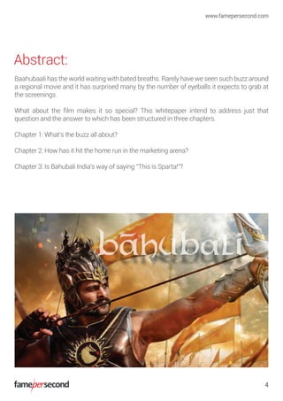 Abstract:
Baahubaali has the world waiting with bated breaths. Rarely have we seen such buzz around
a regional movie and it has surprised many by the number of eyeballs it expects to grab at
the screenings.
What about the ﬁlm makes it so special? This whitepaper intend to address just that
question and the answer to which has been structured in three chapters.
Chapter 1: What’s the buzz all about?
Chapter 2: How has it hit the home run in the marketing arena?
Chapter 3: Is Bahubali India’s way of saying “This is Sparta!”?
www.famepersecond.com
4
 