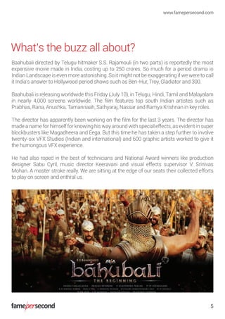What’s the buzz all about?
www.famepersecond.com
5
Baahubali directed by Telugu hitmaker S.S. Rajamouli (in two parts) is reportedly the most
expensive movie made in India, costing up to 250 crores. So much for a period drama in
Indian Landscape is even more astonishing. So it might not be exaggerating if we were to call
it India’s answer to Hollywood period shows such as Ben-Hur, Troy, Gladiator and 300.
Baahubali is releasing worldwide this Friday (July 10), in Telugu, Hindi, Tamil and Malayalam
in nearly 4,000 screens worldwide. The ﬁlm features top south Indian artistes such as
Prabhas, Rana, Anushka, Tamannaah, Sathyaraj, Nassar and Ramya Krishnan in key roles.
The director has apparently been working on the ﬁlm for the last 3 years. The director has
made a name for himself for knowing his way around with special effects, as evident in super
blockbusters like Magadheera and Eega. But this time he has taken a step further to involve
twenty-six VFX Studios (Indian and international) and 600 graphic artists worked to give it
the humongous VFX experience.
He had also roped in the best of technicians and National Award winners like production
designer Sabu Cyril, music director Keeravani and visual effects supervisor V. Srinivas
Mohan. A master stroke really. We are sitting at the edge of our seats their collected efforts
to play on screen and enthral us.
 