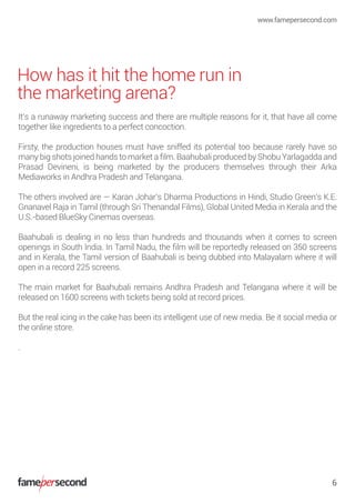How has it hit the home run in
the marketing arena?
It’s a runaway marketing success and there are multiple reasons for it, that have all come
together like ingredients to a perfect concoction.
Firsty, the production houses must have sniffed its potential too because rarely have so
many big shots joined hands to market a ﬁlm. Baahubali produced by Shobu Yarlagadda and
Prasad Devineni, is being marketed by the producers themselves through their Arka
Mediaworks in Andhra Pradesh and Telangana.
The others involved are — Karan Johar’s Dharma Productions in Hindi, Studio Green’s K.E.
Gnanavel Raja in Tamil (through Sri Thenandal Films), Global United Media in Kerala and the
U.S.-based BlueSky Cinemas overseas.
Baahubali is dealing in no less than hundreds and thousands when it comes to screen
openings in South India. In Tamil Nadu, the ﬁlm will be reportedly released on 350 screens
and in Kerala, the Tamil version of Baahubali is being dubbed into Malayalam where it will
open in a record 225 screens.
The main market for Baahubali remains Andhra Pradesh and Telangana where it will be
released on 1600 screens with tickets being sold at record prices.
But the real icing in the cake has been its intelligent use of new media. Be it social media or
the online store.
.
www.famepersecond.com
6
 