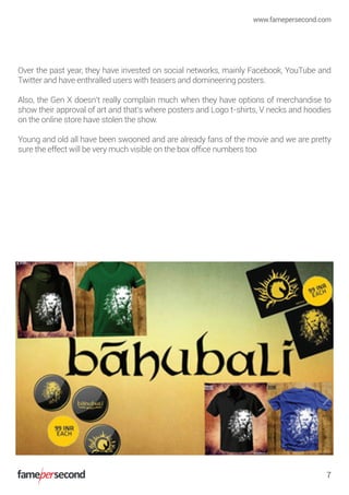 Over the past year, they have invested on social networks, mainly Facebook, YouTube and
Twitter and have enthralled users with teasers and domineering posters.
Also, the Gen X doesn’t really complain much when they have options of merchandise to
show their approval of art and that’s where posters and Logo t-shirts, V necks and hoodies
on the online store have stolen the show.
Young and old all have been swooned and are already fans of the movie and we are pretty
sure the effect will be very much visible on the box ofﬁce numbers too
www.famepersecond.com
7
 