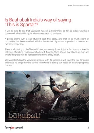 Is Baahubali India’s way of saying
“This is Sparta!”?
It will be safe to say that Baahubali has set a benchmark as far as Indian Cinema is
concerned. It has added quite a few rare records up its sleeve.
A period drama with a star studded cast, this costly, and that to so much spent on
production, has been matched with involvement of big names in production houses and
extensive marketing.
There is a lot riding on the ﬁlm and it’s not just money. 8th of July, the ﬁlm has completed its
500 days of making. That information itself, if not anything, shows that stakes are high and
we are delighted that it’s not lost on the movie-crazy nation.
We wish Baahubali the very best, because with its success, it will blaze the trail for an era
where we no longer have to turn to Hollywood to satisfy our needs of extravagant period
dramas.
www.famepersecond.com
8
 