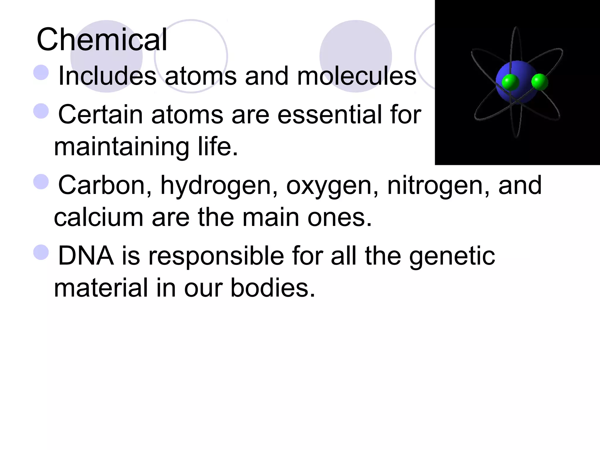 Chemical
Includes atoms and molecules
Certain atoms are essential for
maintaining life.
Carbon, hydrogen, oxygen, nitrogen, and
calcium are the main ones.
DNA is responsible for all the genetic
material in our bodies.
 