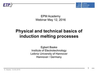 E. Baake: 12-05-2016
EPM Academy
Webinar May 12, 2016
1
Physical and technical basics of
induction melting processes
Egbert Baake
Institute of Electrotechnology
Leibniz University of Hannover
Hannover / Germany
 