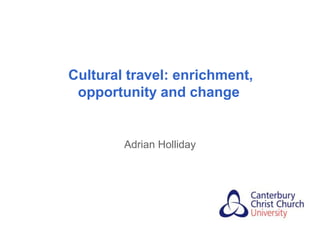Cultural travel: enrichment,
 opportunity and change


        Adrian Holliday
 