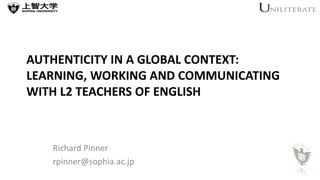 AUTHENTICITY IN A GLOBAL CONTEXT: 
LEARNING, WORKING AND COMMUNICATING 
WITH L2 TEACHERS OF ENGLISH 
Richard Pinner 
rpinner@sophia.ac.jp 
 