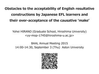Obstacles to the acceptability of English resultative
constructions by Japanese EFL learners and
their over-acceptance of the causative make
Yohei HIRANO (Graduate School, Hiroshima University)
<yy-mop-1745@hiroshima-u.ac.jp>
BAAL Annual Meeting 2015
14:00-14:30, September 3 (Thu) Aston University
 