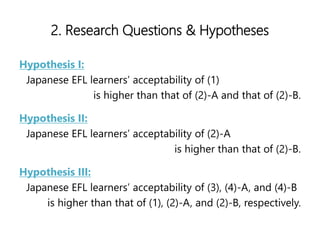 2. Research Questions & Hypotheses
Hypothesis I:
Japanese EFL learners acceptability of (1)
is higher than that of (2)-A and that of (2)-B.
Hypothesis II:
Japanese EFL learners acceptability of (2)-A
is higher than that of (2)-B.
Hypothesis III:
Japanese EFL learners acceptability of (3), (4)-A, and (4)-B
is higher than that of (1), (2)-A, and (2)-B, respectively.
 