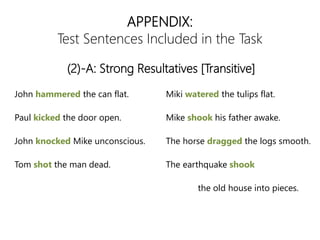 APPENDIX:
Test Sentences Included in the Task
John hammered the can flat.
Paul kicked the door open.
John knocked Mike unconscious.
Tom shot the man dead.
Miki watered the tulips flat.
Mike shook his father awake.
The horse dragged the logs smooth.
The earthquake shook
the old house into pieces.
(2)-A: Strong Resultatives [Transitive]
 