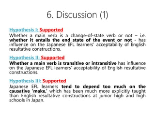 6. Discussion (1)
Hypothesis I: Supported
Whether a main verb is a change-of-state verb or not C i.e.
whether it entails the end state of the event or not - has
influence on the Japanese EFL learners acceptability of English
resultative constructions.
Hypothesis II: Supported
Whether a main verb is transitive or intransitive has influence
on the Japanese EFL learners acceptability of English resultative
constructions.
Hypothesis III: Supported
Japanese EFL learners tend to depend too much on the
causative make, which has been much more explicitly taught
than English resultative constructions at junior high and high
schools in Japan.
 