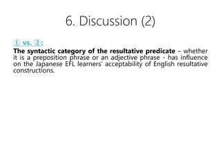 6. Discussion (2)
 vs. :
The syntactic category of the resultative predicate C whether
it is a preposition phrase or an adjective phrase - has influence
on the Japanese EFL learners acceptability of English resultative
constructions.
 vs. :
It does not have much influence on the Japanese EFL learners
acceptability of English resultative constructions whether a main
verb is a Verb of Contact by Impact or not.
 vs. :
The types of fake-objects - whether it is reflexive or not - has
influence on the Japanese EFL learners acceptability of English
resultative constructions.
 