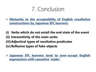 7. Conclusion
? Obstacles to the acceptability of English resultative
constructions by Japanese EFL learners:
(i) Verbs which do not entail the end state of the event
(ii) Intransitivity of the main verbs
(iii)Adjectival types of resultative predicates
(iv)Reflexive types of fake-objects
? Japanese EFL learners tend to over-accept English
expressions with causative make.
 