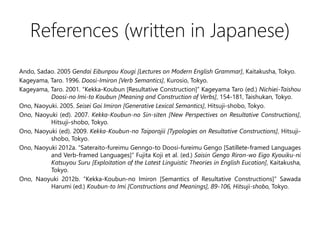 References (written in Japanese)
Ando, Sadao. 2005 Gendai Eibunpou Kougi [Lectures on Modern English Grammar], Kaitakusha, Tokyo.
Kageyama, Taro. 1996. Doosi-Imiron [Verb Semantics], Kurosio, Tokyo.
Kageyama, Taro. 2001. Kekka-Koubun [Resultative Construction] Kageyama Taro (ed.) Nichiei-Taishou
Doosi-no Imi-to Koubun [Meaning and Construction of Verbs], 154-181, Taishukan, Tokyo.
Ono, Naoyuki. 2005. Seisei Goi Imiron [Generative Lexical Semantics], Hitsuji-shobo, Tokyo.
Ono, Naoyuki (ed). 2007. Kekka-Koubun-no Sin-siten [New Perspectives on Resultative Constructions],
Hitsuji-shobo, Tokyo.
Ono, Naoyuki (ed). 2009. Kekka-Koubun-no Taiporojii [Typologies on Resultative Constructions], Hitsuji-
shobo, Tokyo.
Ono, Naoyuki 2012a. Sateraito-fureimu Genngo-to Doosi-fureimu Gengo [Satillete-framed Languages
and Verb-framed Languages] Fujita Koji et al. (ed.) Saisin Gengo Riron-wo Eigo Kyouiku-ni
Katsuyou Suru [Exploitation of the Latest Linguistic Theories in English Eucation], Kaitakusha,
Tokyo.
Ono, Naoyuki 2012b. Kekka-Koubun-no Imiron [Semantics of Resultative Constructions] Sawada
Harumi (ed.) Koubun-to Imi [Constructions and Meanings], 89-106, Hitsuji-shobo, Tokyo.
 