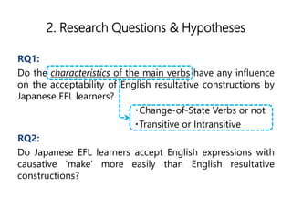 2. Research Questions & Hypotheses
RQ1:
Do the characteristics of the main verbs have any influence
on the acceptability of English resultative constructions by
Japanese EFL learners?
?Change-of-State Verbs or not
?Transitive or Intransitive
RQ2:
Do Japanese EFL learners accept English expressions with
causative make more easily than English resultative
constructions?
 