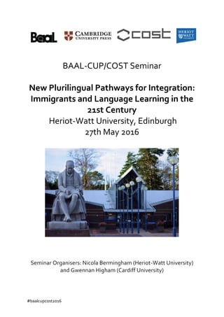 #baalcupcost2016
BAAL-CUP/COST Seminar
New Plurilingual Pathways for Integration:
Immigrants and Language Learning in the
21st Century
Heriot-Watt University, Edinburgh
27th May 2016
Seminar Organisers: Nicola Bermingham (Heriot-Watt University)
and Gwennan Higham (Cardiff University)
 