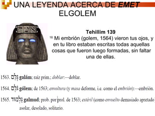UNA LEYENDA ACERCA DE  EMET  ELGOLEM Tehillim 139  16  Mi embrión (golem, 1564) vieron tus ojos, y en tu libro estaban escritas todas aquellas cosas que fueron luego formadas, sin faltar una de ellas.  