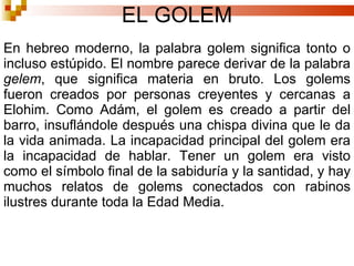 EL GOLEM En hebreo moderno, la palabra golem significa tonto o incluso estúpido. El nombre parece derivar de la palabra  gelem , que significa materia en bruto. Los golems fueron creados por personas creyentes y cercanas a Elohim. Como Adám, el golem es creado a partir del barro, insuflándole después una chispa divina que le da la vida animada. La incapacidad principal del golem era la incapacidad de hablar. Tener un golem era visto como el símbolo final de la sabiduría y la santidad, y hay muchos relatos de golems conectados con rabinos ilustres durante toda la Edad Media. 