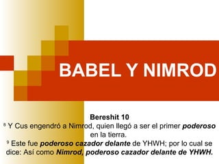 BABEL Y NIMROD Bereshit 10 8  Y Cus engendró a Nimrod, quien llegó a ser el primer  poderoso  en la tierra.  9  Este fue  poderoso cazador delante  de YHWH; por lo cual se dice: Así como  Nimrod, poderoso cazador delante de YHWH. 