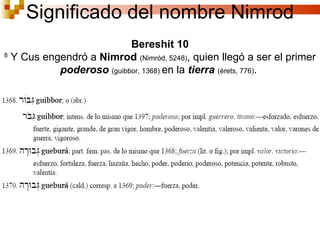 Bereshit 10 8  Y Cus engendró a  Nimrod   ( Nimród , 5248) , quien llegó a ser el primer  poderoso  ( guibbor, 1368)   en la  tierra   ( érets, 776) .  Significado del nombre Nimrod 