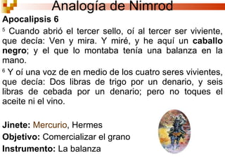 Apocalipsis 6  5  Cuando abrió el tercer sello, oí al tercer ser viviente, que decía: Ven y mira. Y miré, y he aquí un  caballo negro ; y el que lo montaba tenía una balanza en la mano.  6  Y oí una voz de en medio de los cuatro seres vivientes, que decía: Dos libras de trigo por un denario, y seis libras de cebada por un denario; pero no toques el aceite ni el vino. Jinete:   Mercurio , Hermes Objetivo:  Comercializar el grano Instrumento:  La balanza Analogía de Nimrod 