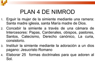 PLAN 4 DE NIMROD Erguir la mujer de la simiente mediante una ramera: Santa madre iglesia, santa María madre de Dios. Concebir la simiente a través de una cámara de Intercesores: Papas, Cardenales, obispos, pastores, Santos, Catecismo, Derecho canónico, La curia, consistorio. Instituir la simiente mediante la adoración a un dios pagano: Jesucristo Romano Elaborar 25  formas doctrinales para que adoren al Sol. 