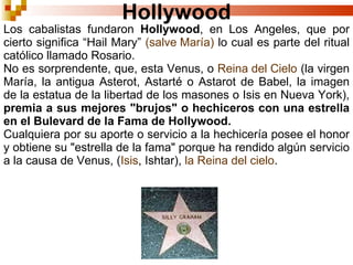 Hollywood Los cabalistas fundaron  Hollywood , en Los Angeles, que por cierto significa “Hail Mary”  (salve María)  lo cual es parte del ritual católico llamado Rosario. No es sorprendente, que, esta Venus, o  Reina del Cielo  (la virgen María, la antigua Asterot, Astarté o Astarot de Babel, la imagen de la estatua de la libertad de los masones o Isis en Nueva York),  premia a sus mejores "brujos" o hechiceros con una estrella en el Bulevard de la Fama de Hollywood. Cualquiera por su aporte o servicio a la hechicería posee el honor y obtiene su "estrella de la fama" porque ha rendido algún servicio a la causa de Venus, ( Isis , Ishtar),  la Reina del cielo . 