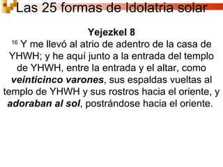 Las 25 formas de Idolatria solar Yejezkel 8 16  Y me llevó al atrio de adentro de la casa de YHWH; y he aquí junto a la entrada del templo de YHWH, entre la entrada y el altar, como  veinticinco varones , sus espaldas vueltas al templo de YHWH y sus rostros hacia el oriente, y  adoraban al sol , postrándose hacia el oriente.  