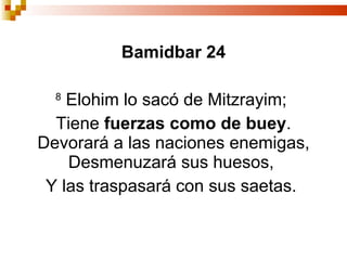 Bamidbar 24 8   Elohim lo sacó de Mitzrayim;  Tiene  fuerzas como de buey . Devorará a las naciones enemigas, Desmenuzará sus huesos,  Y las traspasará con sus saetas.  