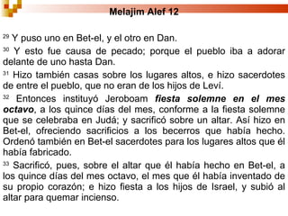 Melajim Alef  12 29  Y puso uno en Bet-el, y el otro en Dan.  30  Y esto fue causa de pecado; porque el pueblo iba a adorar delante de uno hasta Dan.  31  Hizo también casas sobre los lugares altos, e hizo sacerdotes de entre el pueblo, que no eran de los hijos de Leví. 32  Entonces instituyó Jeroboam  fiesta solemne en el mes octavo , a los quince días del mes, conforme a la fiesta solemne que se celebraba en Judá; y sacrificó sobre un altar. Así hizo en Bet-el, ofreciendo sacrificios a los becerros que había hecho. Ordenó también en Bet-el sacerdotes para los lugares altos que él había fabricado.  33  Sacrificó, pues, sobre el altar que él había hecho en Bet-el, a los quince días del mes octavo, el mes que él había inventado de su propio corazón; e hizo fiesta a los hijos de Israel, y subió al altar para quemar incienso.  