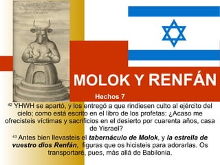 MOLOK Y  RENFÁN Hechos 7 42  YHWH se apartó, y los entregó a que rindiesen culto al ejército del cielo; como está escrito en el libro de los profetas: ¿Acaso me ofrecisteis víctimas y sacrificios en el desierto por cuarenta años, casa de Yisrael?     43  Antes bien llevasteis el  tabernáculo de Molok , y  la estrella de vuestro dios Renfán ,  figuras que os hicisteis para adorarlas. Os transportaré, pues, más allá de Babilonia. 