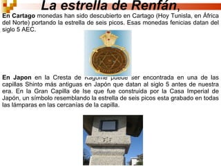 La estrella de Renfán , En Cartago  monedas han sido descubierto en Cartago (Hoy Tunisla, en África del Norte) portando la estrella de seis picos. Esas monedas fenicias datan del siglo 5 AEC.  En Japon  en la Cresta de Kagome puede ser encontrada en una de las capillas Shinto más antiguas en Japón que datan al siglo 5 antes de nuestra era. En la Gran Capilla de Ise que fue construida por la Casa Imperial de Japón, un símbolo resemblando la estrella de seis picos esta grabado en todas las lámparas en las cercanías de la capilla.  