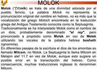 MOLOK Molok  ( מלך mlk ) se trata de una divinidad adorada por el pueblo fenicio. La palabra  Molok  no representa la pronunciación original del nombre en hebreo, no es más que la vocalización del griego  Moloch  encontrada en la traducción griega del Antiguo Testamento conocida como la Septuaginta. Tradicionalmente se ha interpretado Molok como el nombre de un dios, probablemente denominado  "el rey" , pero pronunciado a propósito como  Molek  en vez de  Melek  utilizando las vocales de la palabra hebrea  bosheth  (ignominia). En diferentes pasajes de la escritura el dios de los amonitas es llamado  Milcom , no Molok. La Septuaginta lo llama Milcom en Melajim alef 11.7 en vez de Molok, aunque esto sugiere un posible error en la transcripción del hebreo. Como consecuencia, muchas traducciones inglesas lo denominan Milcom. 