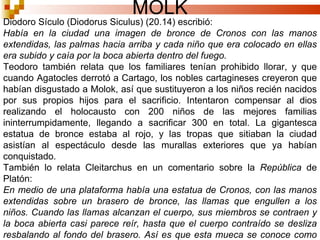 MOLK Diodoro Sículo (Diodorus Siculus) (20.14) escribió: Había en la ciudad una imagen de bronce de Cronos con las manos extendidas, las palmas hacia arriba y cada niño que era colocado en ellas era subido y caía por la boca abierta dentro del fuego. Teodoro también relata que los familiares tenían prohibido llorar, y que cuando Agatocles derrotó a Cartago, los nobles cartagineses creyeron que habían disgustado a Molok, así que sustituyeron a los niños recién nacidos por sus propios hijos para el sacrificio. Intentaron compensar al dios realizando el holocausto con 200 niños de las mejores familias ininterrumpidamente, llegando a sacrificar 300 en total. La gigantesca estatua de bronce estaba al rojo, y las tropas que sitiaban la ciudad asistían al espectáculo desde las murallas exteriores que ya habían conquistado. También lo relata Cleitarchus en un comentario sobre la  República  de Platón: En medio de una plataforma había una estatua de Cronos, con las manos extendidas sobre un brasero de bronce, las llamas que engullen a los niños. Cuando las llamas alcanzan el cuerpo, sus miembros se contraen y la boca abierta casi parece reír, hasta que el cuerpo contraído se desliza resbalando al fondo del brasero. Así es que esta mueca se conoce como risa sardónica, puesto que ríen al morir. 