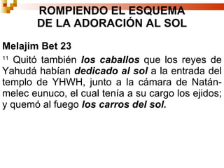 Melajim Bet 23 11  Quitó también  los caballos  que los reyes de Yahudá habían  dedicado   al   sol  a la entrada del templo de YHWH, junto a la cámara de Natán-melec eunuco, el cual tenía a su cargo los ejidos; y quemó al fuego  los carros del sol.  ROMPIENDO EL ESQUEMA DE LA ADORACIÓN AL SOL 