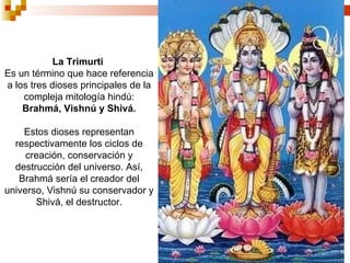 La Trimurti  Es un término que hace referencia a los tres dioses principales de la compleja mitología hindú:  Brahmá, Vishnú y Shivá. Estos dioses representan respectivamente los ciclos de creación, conservación y destrucción del universo. Así, Brahmá sería el creador del universo, Vishnú su conservador y Shivá, el destructor. 