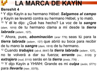 LA MARCA DE KAYÍN Bereshit 4 8  Y dijo Kayín a su hermano  Hébel :  Salgamos al campo  y Kayín se levantó contra su hermano  Hébel , y lo mató. 10  Y él le dijo: ¿Qué has hecho? La voz de la  sangre   ( dam, 1818)   de tu hermano clama a mí desde la  tierra labrada  ( adamá, 127) .  11  Ahora, pues,  abominación   ( arar  779)  seas tú para la   tierra labrada  ( adamá, 127)  que abrió su boca para recibir de tu mano la  sangre   ( dam, 1818)  de tu hermano.  12  Cuando  trabajes   ( abád, 5647)   la  tierra labrada  ( adamá, 127) , no te volverá a dar su fuerza;  errante   ( nuá, 5128)  y  extrajero   ( nud, 5110)  serás en la  tierra  ( éretz, 776)   .  13  Y dijo Kayín a YHWH: Grande es mi  culpa   ( avón, 5771)  para  llevarla   ( nasá, 5375) .  