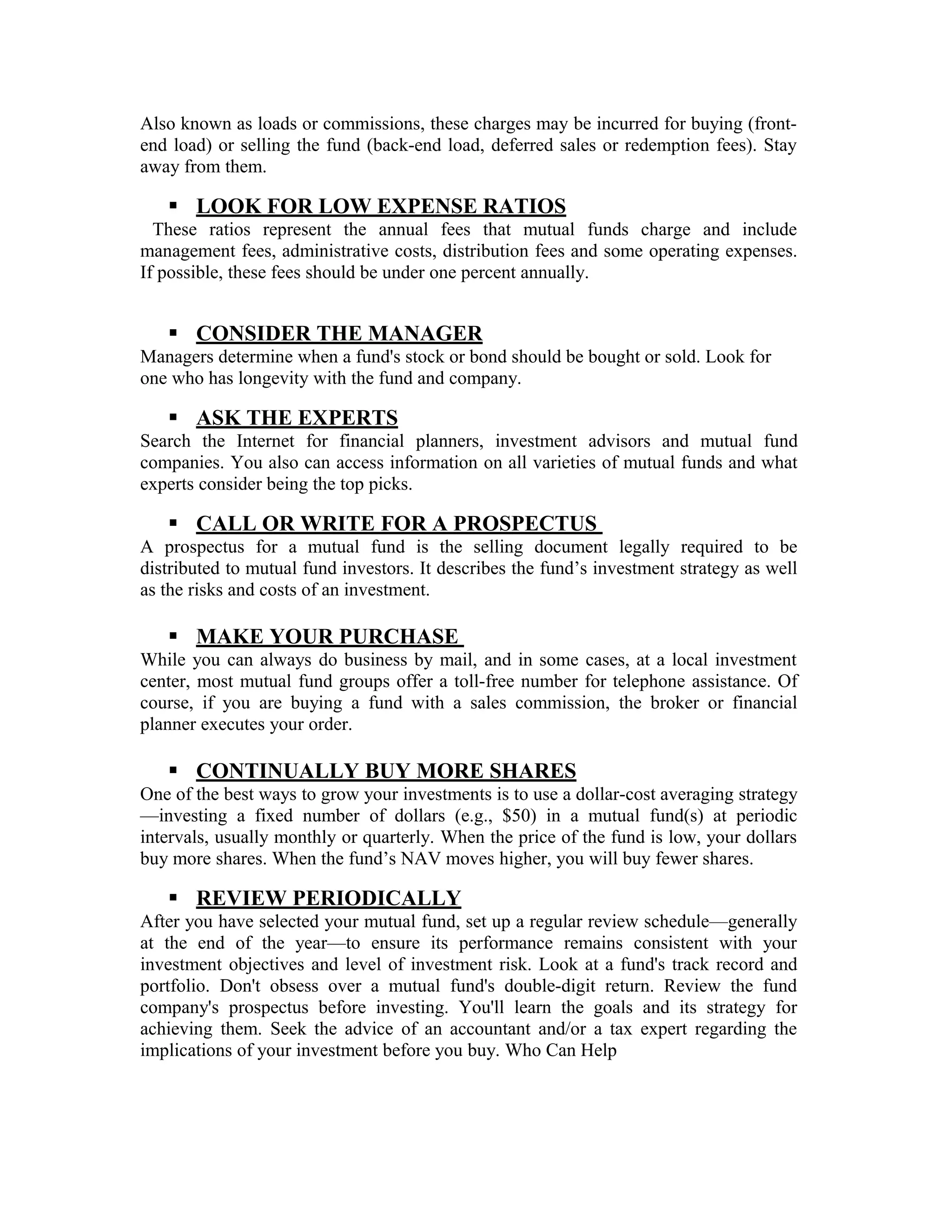 Also known as loads or commissions, these charges may be incurred for buying (front-
end load) or selling the fund (back-end load, deferred sales or redemption fees). Stay
away from them.
 LOOK FOR LOW EXPENSE RATIOS
These ratios represent the annual fees that mutual funds charge and include
management fees, administrative costs, distribution fees and some operating expenses.
If possible, these fees should be under one percent annually.
 CONSIDER THE MANAGER
Managers determine when a fund's stock or bond should be bought or sold. Look for
one who has longevity with the fund and company.
 ASK THE EXPERTS
Search the Internet for financial planners, investment advisors and mutual fund
companies. You also can access information on all varieties of mutual funds and what
experts consider being the top picks.
 CALL OR WRITE FOR A PROSPECTUS
A prospectus for a mutual fund is the selling document legally required to be
distributed to mutual fund investors. It describes the fund’s investment strategy as well
as the risks and costs of an investment.
 MAKE YOUR PURCHASE
While you can always do business by mail, and in some cases, at a local investment
center, most mutual fund groups offer a toll-free number for telephone assistance. Of
course, if you are buying a fund with a sales commission, the broker or financial
planner executes your order.
 CONTINUALLY BUY MORE SHARES
One of the best ways to grow your investments is to use a dollar-cost averaging strategy
—investing a fixed number of dollars (e.g., $50) in a mutual fund(s) at periodic
intervals, usually monthly or quarterly. When the price of the fund is low, your dollars
buy more shares. When the fund’s NAV moves higher, you will buy fewer shares.
 REVIEW PERIODICALLY
After you have selected your mutual fund, set up a regular review schedule—generally
at the end of the year—to ensure its performance remains consistent with your
investment objectives and level of investment risk. Look at a fund's track record and
portfolio. Don't obsess over a mutual fund's double-digit return. Review the fund
company's prospectus before investing. You'll learn the goals and its strategy for
achieving them. Seek the advice of an accountant and/or a tax expert regarding the
implications of your investment before you buy. Who Can Help
 