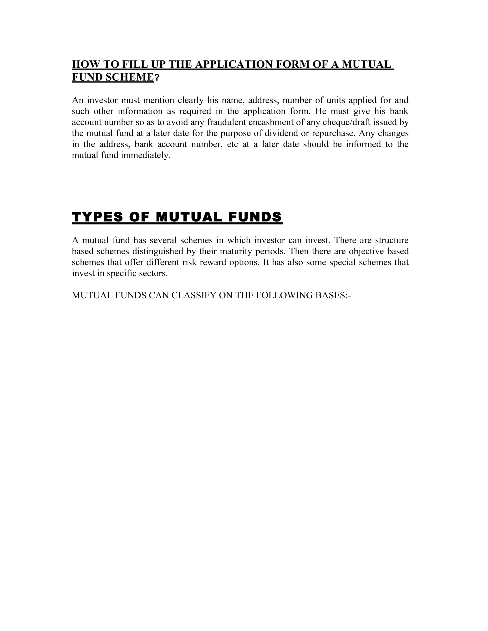 HOW TO FILL UP THE APPLICATION FORM OF A MUTUAL
FUND SCHEME?
An investor must mention clearly his name, address, number of units applied for and
such other information as required in the application form. He must give his bank
account number so as to avoid any fraudulent encashment of any cheque/draft issued by
the mutual fund at a later date for the purpose of dividend or repurchase. Any changes
in the address, bank account number, etc at a later date should be informed to the
mutual fund immediately.
TYPES OF MUTUAL FUNDS
A mutual fund has several schemes in which investor can invest. There are structure
based schemes distinguished by their maturity periods. Then there are objective based
schemes that offer different risk reward options. It has also some special schemes that
invest in specific sectors.
MUTUAL FUNDS CAN CLASSIFY ON THE FOLLOWING BASES:-
 
