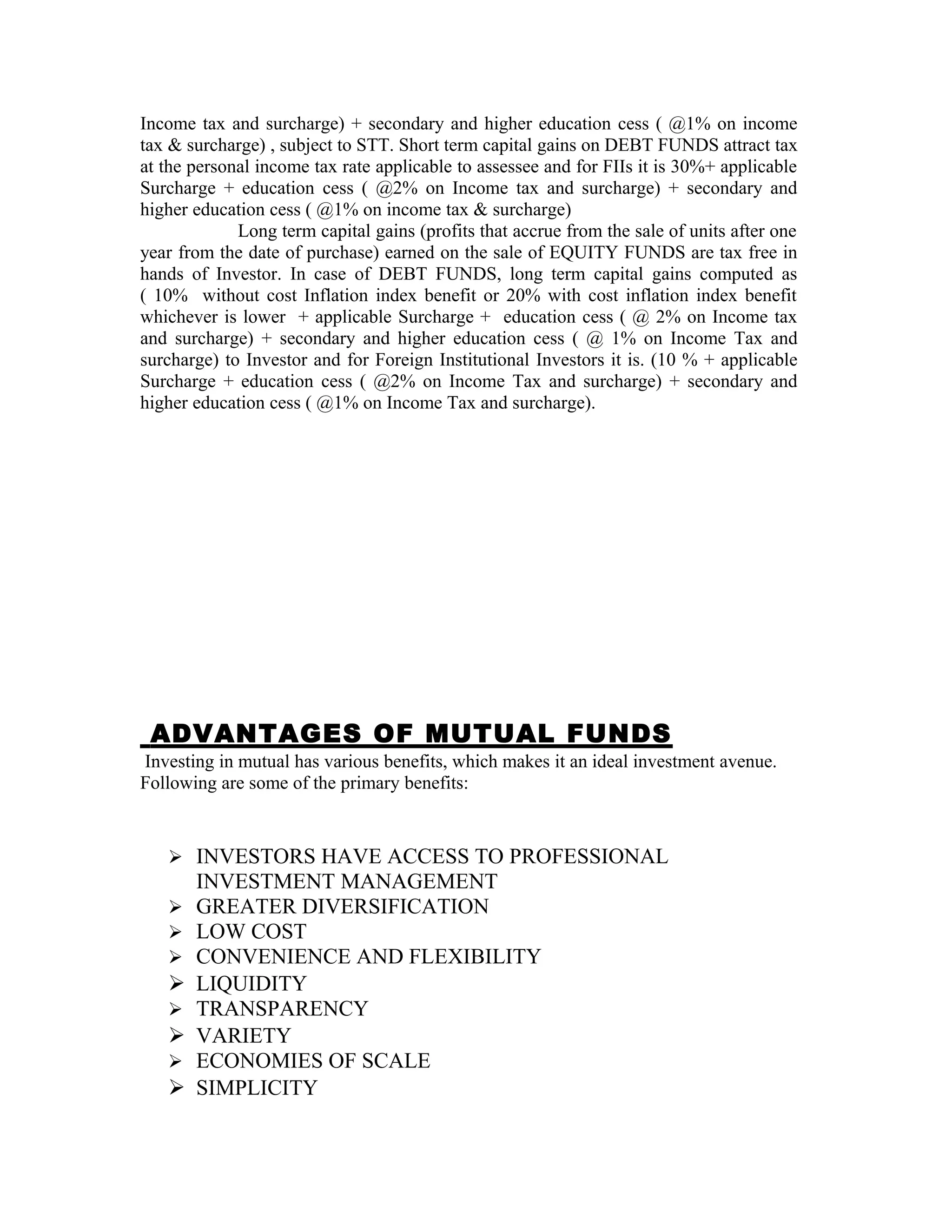 Income tax and surcharge) + secondary and higher education cess ( @1% on income
tax & surcharge) , subject to STT. Short term capital gains on DEBT FUNDS attract tax
at the personal income tax rate applicable to assessee and for FIIs it is 30%+ applicable
Surcharge + education cess ( @2% on Income tax and surcharge) + secondary and
higher education cess ( @1% on income tax & surcharge)
Long term capital gains (profits that accrue from the sale of units after one
year from the date of purchase) earned on the sale of EQUITY FUNDS are tax free in
hands of Investor. In case of DEBT FUNDS, long term capital gains computed as
( 10% without cost Inflation index benefit or 20% with cost inflation index benefit
whichever is lower + applicable Surcharge + education cess ( @ 2% on Income tax
and surcharge) + secondary and higher education cess ( @ 1% on Income Tax and
surcharge) to Investor and for Foreign Institutional Investors it is. (10 % + applicable
Surcharge + education cess ( @2% on Income Tax and surcharge) + secondary and
higher education cess ( @1% on Income Tax and surcharge).
ADVANTAGES OF MUTUAL FUNDS
Investing in mutual has various benefits, which makes it an ideal investment avenue.
Following are some of the primary benefits:
 INVESTORS HAVE ACCESS TO PROFESSIONAL
INVESTMENT MANAGEMENT
 GREATER DIVERSIFICATION
 LOW COST
 CONVENIENCE AND FLEXIBILITY
 LIQUIDITY
 TRANSPARENCY
 VARIETY
 ECONOMIES OF SCALE
 SIMPLICITY
 