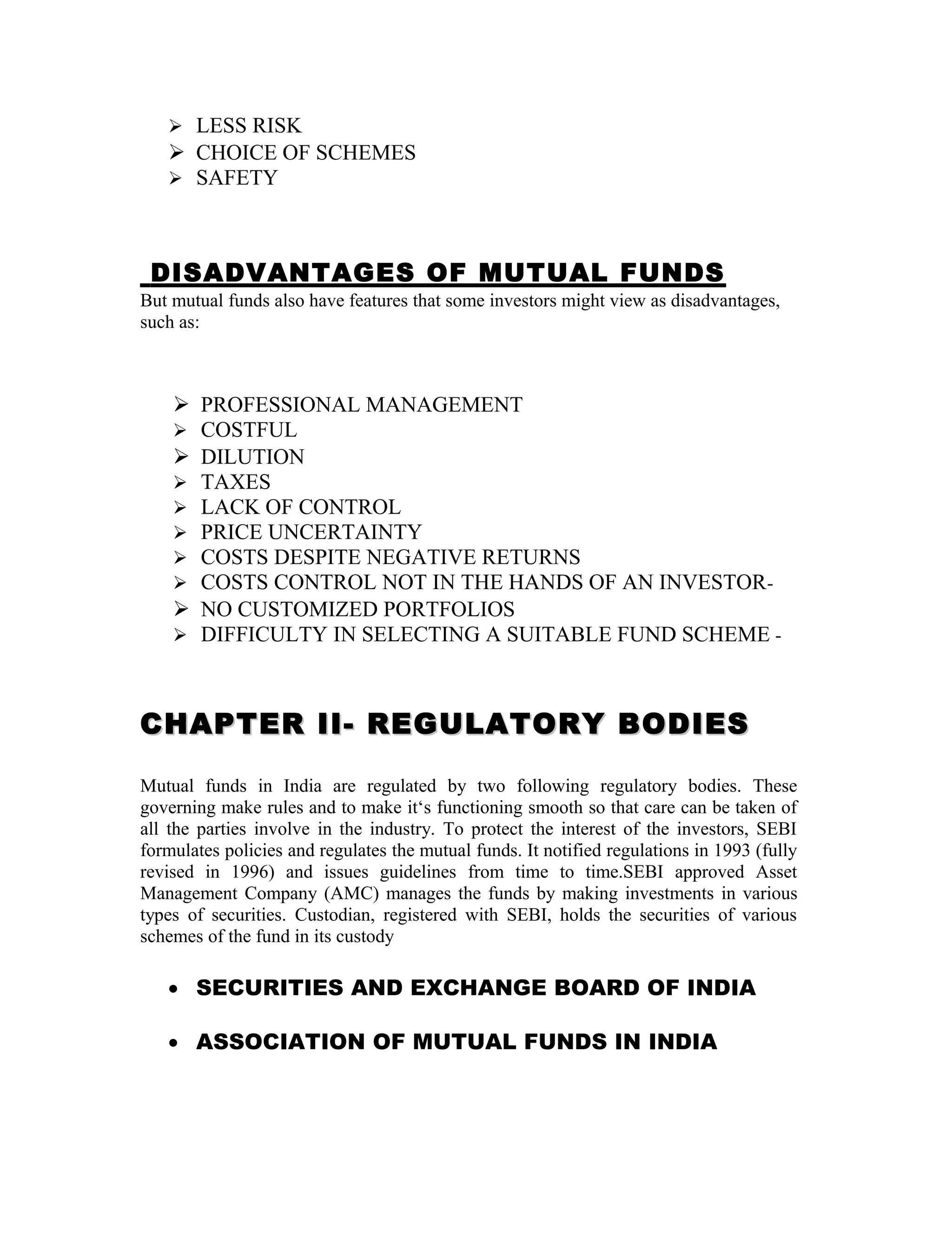  LESS RISK
 CHOICE OF SCHEMES
 SAFETY
DISADVANTAGES OF MUTUAL FUNDS
But mutual funds also have features that some investors might view as disadvantages,
such as:
 PROFESSIONAL MANAGEMENT
 COSTFUL
 DILUTION
 TAXES
 LACK OF CONTROL
 PRICE UNCERTAINTY
 COSTS DESPITE NEGATIVE RETURNS
 COSTS CONTROL NOT IN THE HANDS OF AN INVESTOR-
 NO CUSTOMIZED PORTFOLIOS
 DIFFICULTY IN SELECTING A SUITABLE FUND SCHEME -
CHAPTER II- REGULATORY BODIESCHAPTER II- REGULATORY BODIES
Mutual funds in India are regulated by two following regulatory bodies. These
governing make rules and to make it‘s functioning smooth so that care can be taken of
all the parties involve in the industry. To protect the interest of the investors, SEBI
formulates policies and regulates the mutual funds. It notified regulations in 1993 (fully
revised in 1996) and issues guidelines from time to time.SEBI approved Asset
Management Company (AMC) manages the funds by making investments in various
types of securities. Custodian, registered with SEBI, holds the securities of various
schemes of the fund in its custody
• SECURITIES AND EXCHANGE BOARD OF INDIA
• ASSOCIATION OF MUTUAL FUNDS IN INDIA
 