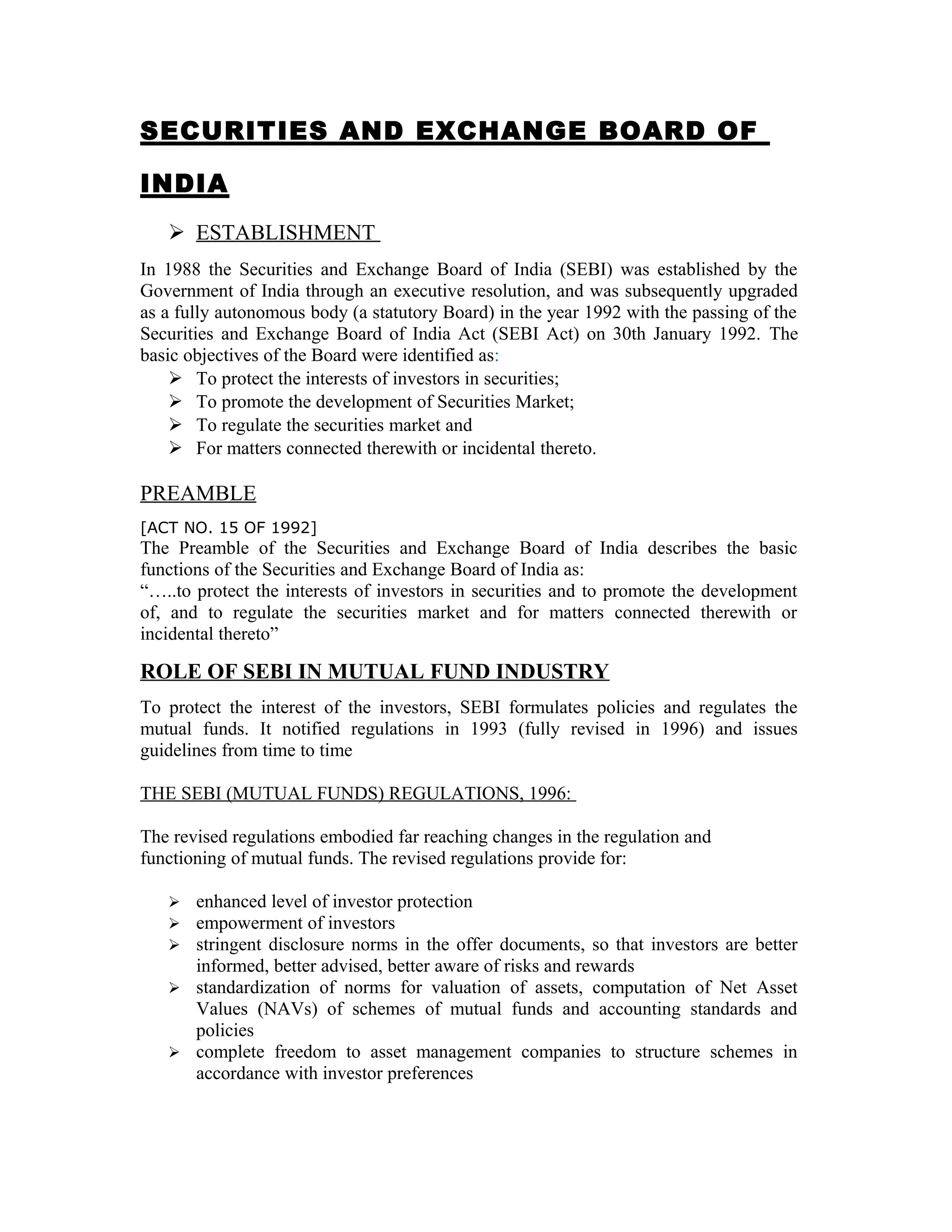 SECURITIES AND EXCHANGE BOARD OF
INDIA
 ESTABLISHMENT
In 1988 the Securities and Exchange Board of India (SEBI) was established by the
Government of India through an executive resolution, and was subsequently upgraded
as a fully autonomous body (a statutory Board) in the year 1992 with the passing of the
Securities and Exchange Board of India Act (SEBI Act) on 30th January 1992. The
basic objectives of the Board were identified as:
 To protect the interests of investors in securities;
 To promote the development of Securities Market;
 To regulate the securities market and
 For matters connected therewith or incidental thereto.
PREAMBLE
[ACT NO. 15 OF 1992]
The Preamble of the Securities and Exchange Board of India describes the basic
functions of the Securities and Exchange Board of India as:
“…..to protect the interests of investors in securities and to promote the development
of, and to regulate the securities market and for matters connected therewith or
incidental thereto”
ROLE OF SEBI IN MUTUAL FUND INDUSTRY
To protect the interest of the investors, SEBI formulates policies and regulates the
mutual funds. It notified regulations in 1993 (fully revised in 1996) and issues
guidelines from time to time
THE SEBI (MUTUAL FUNDS) REGULATIONS, 1996:
The revised regulations embodied far reaching changes in the regulation and
functioning of mutual funds. The revised regulations provide for:
 enhanced level of investor protection
 empowerment of investors
 stringent disclosure norms in the offer documents, so that investors are better
informed, better advised, better aware of risks and rewards
 standardization of norms for valuation of assets, computation of Net Asset
Values (NAVs) of schemes of mutual funds and accounting standards and
policies
 complete freedom to asset management companies to structure schemes in
accordance with investor preferences
 