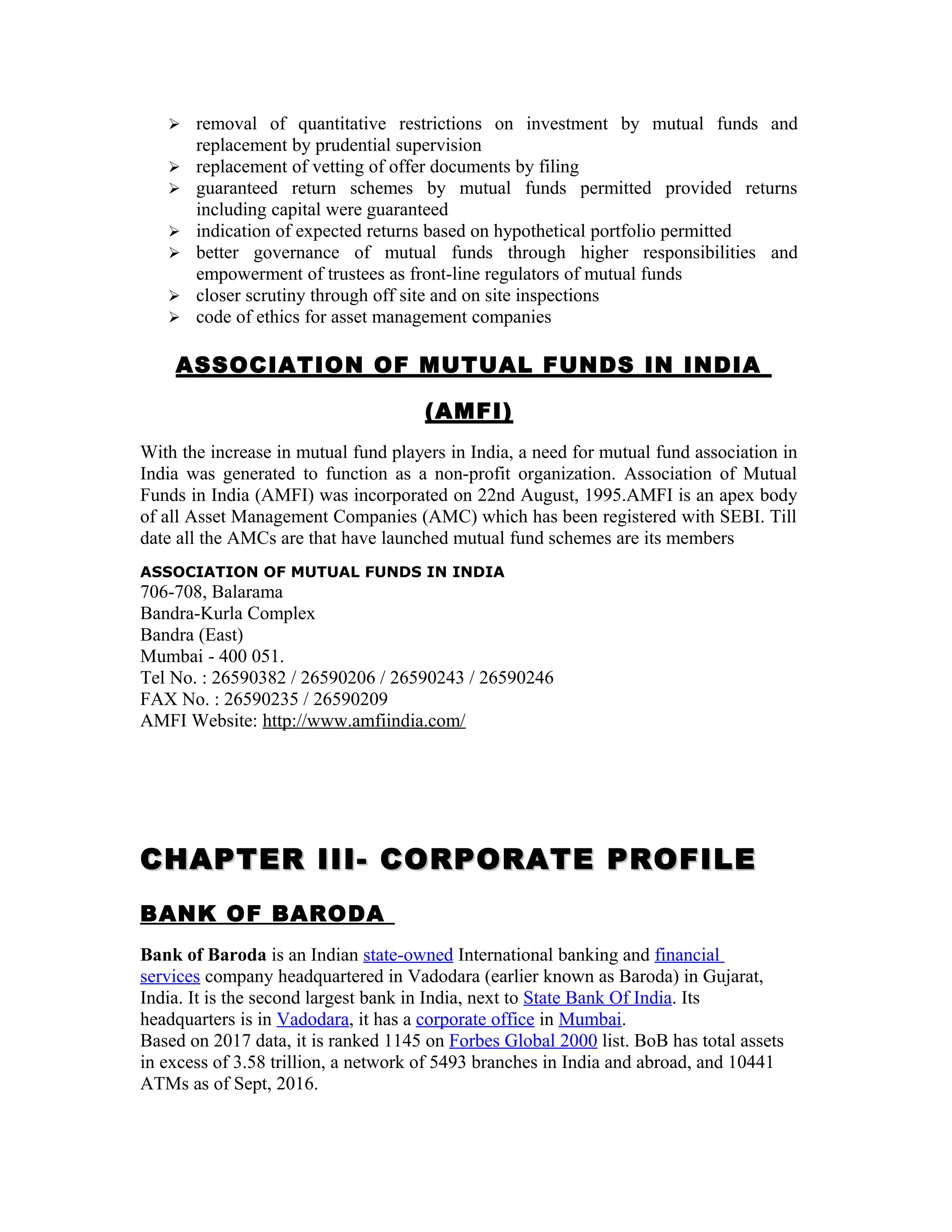  removal of quantitative restrictions on investment by mutual funds and
replacement by prudential supervision
 replacement of vetting of offer documents by filing
 guaranteed return schemes by mutual funds permitted provided returns
including capital were guaranteed
 indication of expected returns based on hypothetical portfolio permitted
 better governance of mutual funds through higher responsibilities and
empowerment of trustees as front-line regulators of mutual funds
 closer scrutiny through off site and on site inspections
 code of ethics for asset management companies
ASSOCIATION OF MUTUAL FUNDS IN INDIA
(AMFI)
With the increase in mutual fund players in India, a need for mutual fund association in
India was generated to function as a non-profit organization. Association of Mutual
Funds in India (AMFI) was incorporated on 22nd August, 1995.AMFI is an apex body
of all Asset Management Companies (AMC) which has been registered with SEBI. Till
date all the AMCs are that have launched mutual fund schemes are its members
ASSOCIATION OF MUTUAL FUNDS IN INDIA
706-708, Balarama
Bandra-Kurla Complex
Bandra (East)
Mumbai - 400 051.
Tel No. : 26590382 / 26590206 / 26590243 / 26590246
FAX No. : 26590235 / 26590209
AMFI Website: http://www.amfiindia.com/
CHAPTER III- CORPORATE PROFILECHAPTER III- CORPORATE PROFILE
BANK OF BARODA
Bank of Baroda is an Indian state-owned International banking and financial
services company headquartered in Vadodara (earlier known as Baroda) in Gujarat,
India. It is the second largest bank in India, next to State Bank Of India. Its
headquarters is in Vadodara, it has a corporate office in Mumbai.
Based on 2017 data, it is ranked 1145 on Forbes Global 2000 list. BoB has total assets
in excess of 3.58 trillion, a network of 5493 branches in India and abroad, and 10441
ATMs as of Sept, 2016.
 
