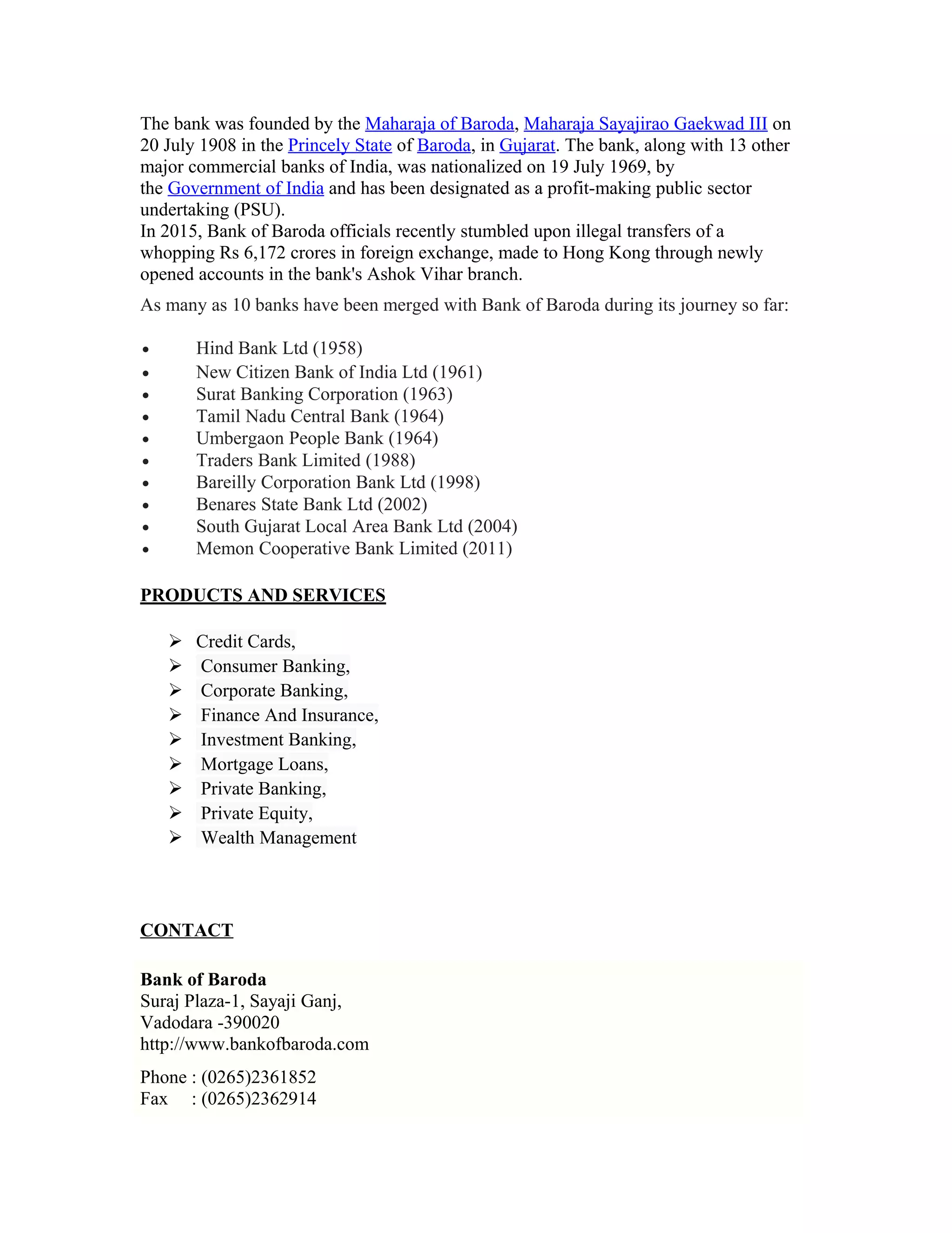 The bank was founded by the Maharaja of Baroda, Maharaja Sayajirao Gaekwad III on
20 July 1908 in the Princely State of Baroda, in Gujarat. The bank, along with 13 other
major commercial banks of India, was nationalized on 19 July 1969, by
the Government of India and has been designated as a profit-making public sector
undertaking (PSU).
In 2015, Bank of Baroda officials recently stumbled upon illegal transfers of a
whopping Rs 6,172 crores in foreign exchange, made to Hong Kong through newly
opened accounts in the bank's Ashok Vihar branch.
As many as 10 banks have been merged with Bank of Baroda during its journey so far:
• Hind Bank Ltd (1958)
• New Citizen Bank of India Ltd (1961)
• Surat Banking Corporation (1963)
• Tamil Nadu Central Bank (1964)
• Umbergaon People Bank (1964)
• Traders Bank Limited (1988)
• Bareilly Corporation Bank Ltd (1998)
• Benares State Bank Ltd (2002)
• South Gujarat Local Area Bank Ltd (2004)
• Memon Cooperative Bank Limited (2011)
PRODUCTS AND SERVICES
 Credit Cards,
 Consumer Banking,
 Corporate Banking,
 Finance And Insurance,
 Investment Banking,
 Mortgage Loans,
 Private Banking,
 Private Equity,
 Wealth Management
CONTACT
Bank of Baroda
Suraj Plaza-1, Sayaji Ganj,
Vadodara -390020
http://www.bankofbaroda.com
Phone : (0265)2361852
Fax : (0265)2362914
 