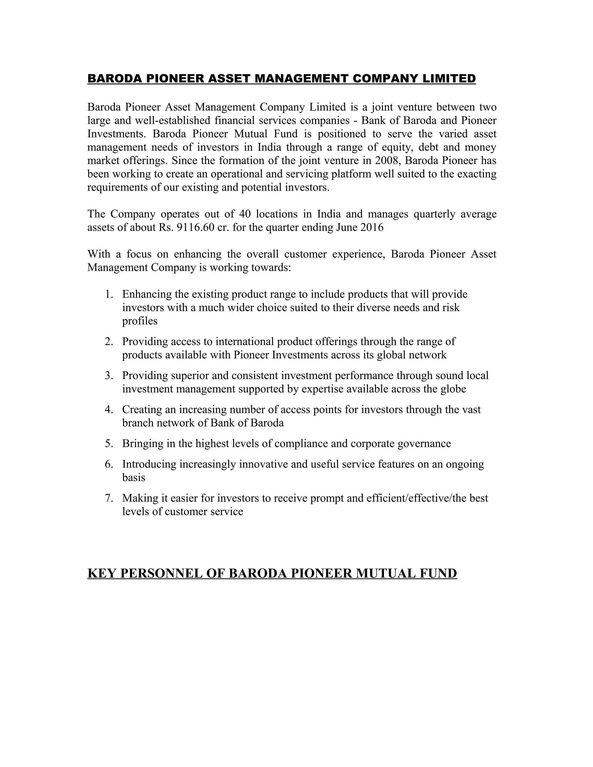 BARODA PIONEER ASSET MANAGEMENT COMPANY LIMITED
Baroda Pioneer Asset Management Company Limited is a joint venture between two
large and well-established financial services companies - Bank of Baroda and Pioneer
Investments. Baroda Pioneer Mutual Fund is positioned to serve the varied asset
management needs of investors in India through a range of equity, debt and money
market offerings. Since the formation of the joint venture in 2008, Baroda Pioneer has
been working to create an operational and servicing platform well suited to the exacting
requirements of our existing and potential investors.
The Company operates out of 40 locations in India and manages quarterly average
assets of about Rs. 9116.60 cr. for the quarter ending June 2016
With a focus on enhancing the overall customer experience, Baroda Pioneer Asset
Management Company is working towards:
1. Enhancing the existing product range to include products that will provide
investors with a much wider choice suited to their diverse needs and risk
profiles
2. Providing access to international product offerings through the range of
products available with Pioneer Investments across its global network
3. Providing superior and consistent investment performance through sound local
investment management supported by expertise available across the globe
4. Creating an increasing number of access points for investors through the vast
branch network of Bank of Baroda
5. Bringing in the highest levels of compliance and corporate governance
6. Introducing increasingly innovative and useful service features on an ongoing
basis
7. Making it easier for investors to receive prompt and efficient/effective/the best
levels of customer service
KEY PERSONNEL OF BARODA PIONEER MUTUAL FUND
 