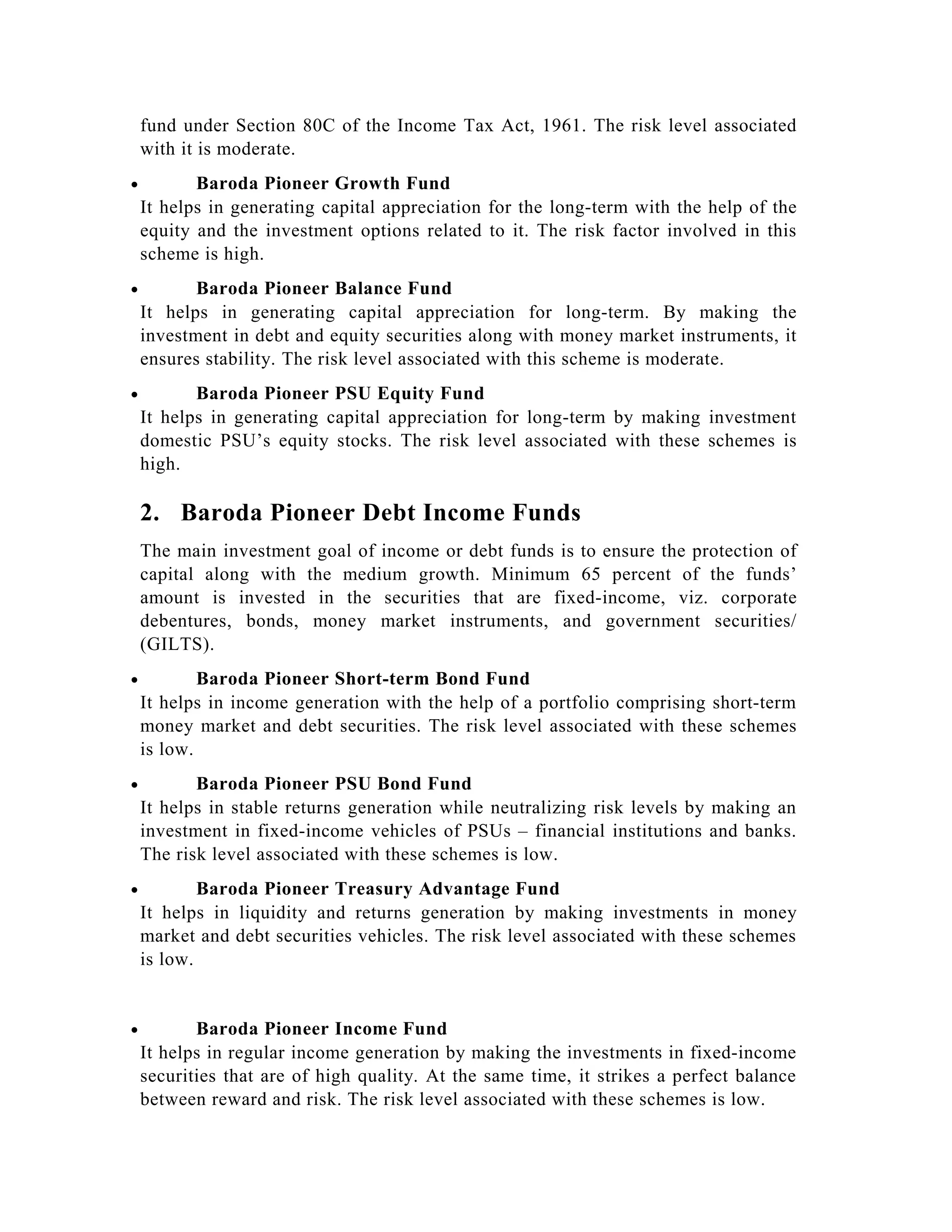 fund under Section 80C of the Income Tax Act, 1961. The risk level associated
with it is moderate.
• Baroda Pioneer Growth Fund
It helps in generating capital appreciation for the long-term with the help of the
equity and the investment options related to it. The risk factor involved in this
scheme is high.
• Baroda Pioneer Balance Fund
It helps in generating capital appreciation for long-term. By making the
investment in debt and equity securities along with money market instruments, it
ensures stability. The risk level associated with this scheme is moderate.
• Baroda Pioneer PSU Equity Fund
It helps in generating capital appreciation for long-term by making investment
domestic PSU’s equity stocks. The risk level associated with these schemes is
high.
2. Baroda Pioneer Debt Income Funds
The main investment goal of income or debt funds is to ensure the protection of
capital along with the medium growth. Minimum 65 percent of the funds’
amount is invested in the securities that are fixed-income, viz. corporate
debentures, bonds, money market instruments, and government securities/
(GILTS).
• Baroda Pioneer Short-term Bond Fund
It helps in income generation with the help of a portfolio comprising short-term
money market and debt securities. The risk level associated with these schemes
is low.
• Baroda Pioneer PSU Bond Fund
It helps in stable returns generation while neutralizing risk levels by making an
investment in fixed-income vehicles of PSUs – financial institutions and banks.
The risk level associated with these schemes is low.
• Baroda Pioneer Treasury Advantage Fund
It helps in liquidity and returns generation by making investments in money
market and debt securities vehicles. The risk level associated with these schemes
is low.
• Baroda Pioneer Income Fund
It helps in regular income generation by making the investments in fixed-income
securities that are of high quality. At the same time, it strikes a perfect balance
between reward and risk. The risk level associated with these schemes is low.
 