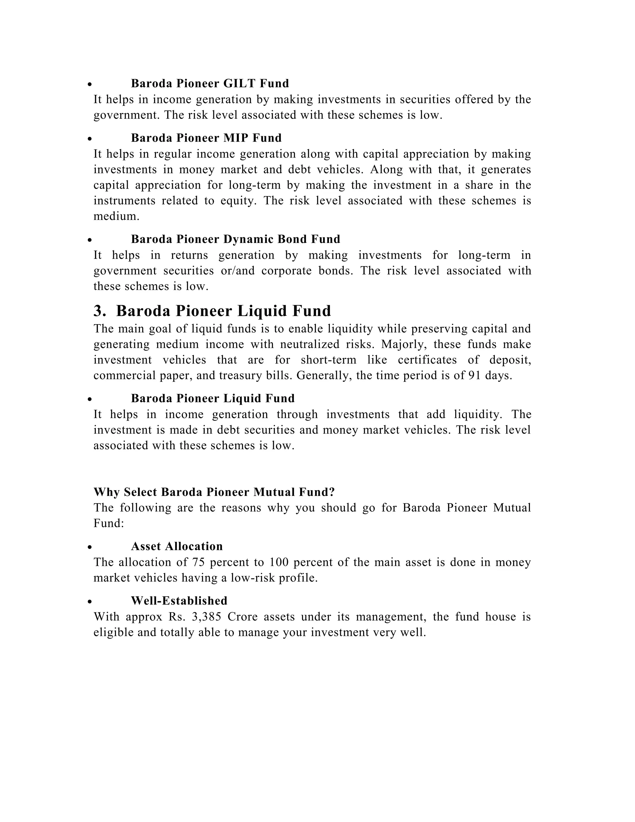 • Baroda Pioneer GILT Fund
It helps in income generation by making investments in securities offered by the
government. The risk level associated with these schemes is low.
• Baroda Pioneer MIP Fund
It helps in regular income generation along with capital appreciation by making
investments in money market and debt vehicles. Along with that, it generates
capital appreciation for long-term by making the investment in a share in the
instruments related to equity. The risk level associated with these schemes is
medium.
• Baroda Pioneer Dynamic Bond Fund
It helps in returns generation by making investments for long-term in
government securities or/and corporate bonds. The risk level associated with
these schemes is low.
3. Baroda Pioneer Liquid Fund
The main goal of liquid funds is to enable liquidity while preserving capital and
generating medium income with neutralized risks. Majorly, these funds make
investment vehicles that are for short-term like certificates of deposit,
commercial paper, and treasury bills. Generally, the time period is of 91 days.
• Baroda Pioneer Liquid Fund
It helps in income generation through investments that add liquidity. The
investment is made in debt securities and money market vehicles. The risk level
associated with these schemes is low.
Why Select Baroda Pioneer Mutual Fund?
The following are the reasons why you should go for Baroda Pioneer Mutual
Fund:
• Asset Allocation
The allocation of 75 percent to 100 percent of the main asset is done in money
market vehicles having a low-risk profile.
• Well-Established
With approx Rs. 3,385 Crore assets under its management, the fund house is
eligible and totally able to manage your investment very well.
 