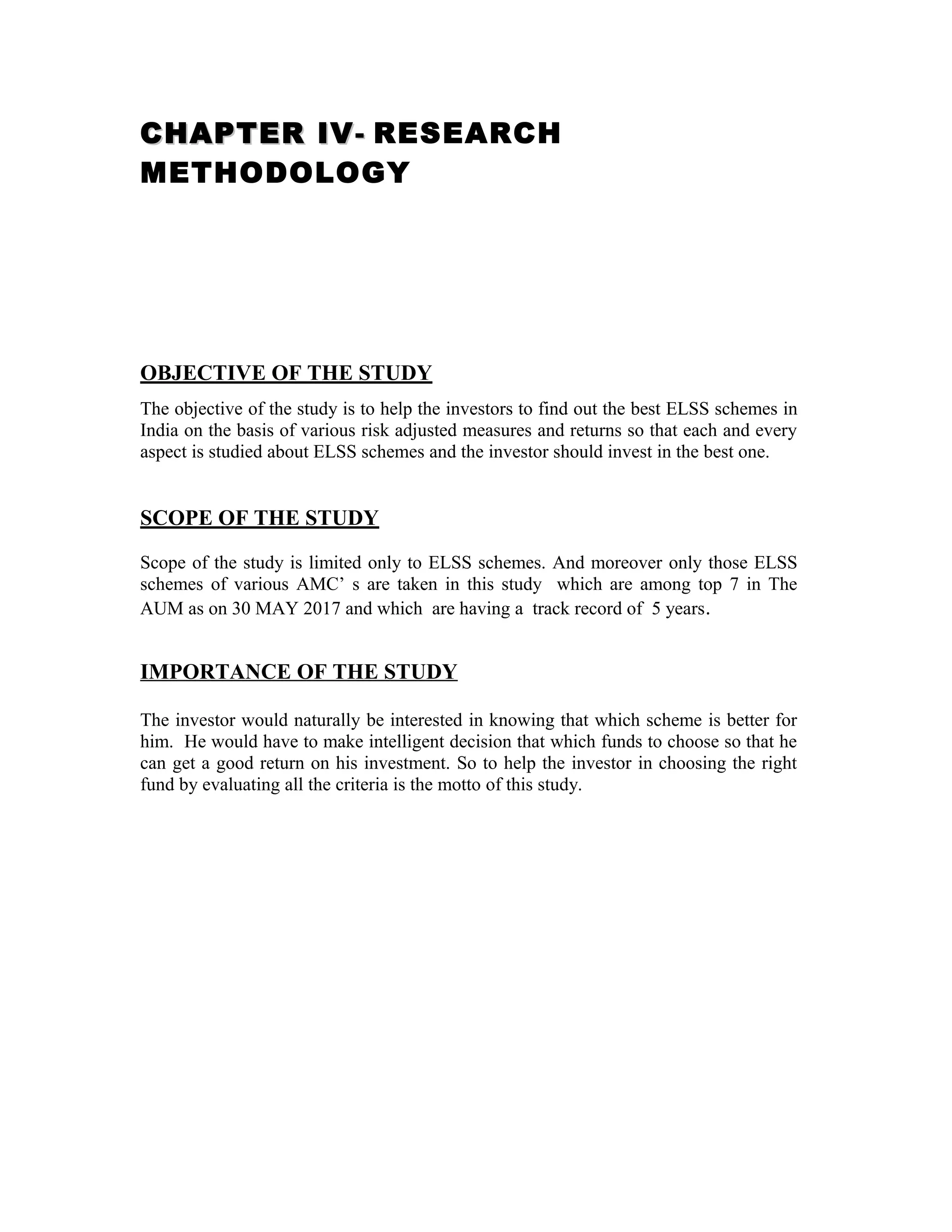 CHAPTER IVCHAPTER IV-- RESEARCH
METHODOLOGY
OBJECTIVE OF THE STUDY
The objective of the study is to help the investors to find out the best ELSS schemes in
India on the basis of various risk adjusted measures and returns so that each and every
aspect is studied about ELSS schemes and the investor should invest in the best one.
SCOPE OF THE STUDY
Scope of the study is limited only to ELSS schemes. And moreover only those ELSS
schemes of various AMC’ s are taken in this study which are among top 7 in The
AUM as on 30 MAY 2017 and which are having a track record of 5 years.
IMPORTANCE OF THE STUDY
The investor would naturally be interested in knowing that which scheme is better for
him. He would have to make intelligent decision that which funds to choose so that he
can get a good return on his investment. So to help the investor in choosing the right
fund by evaluating all the criteria is the motto of this study.
 